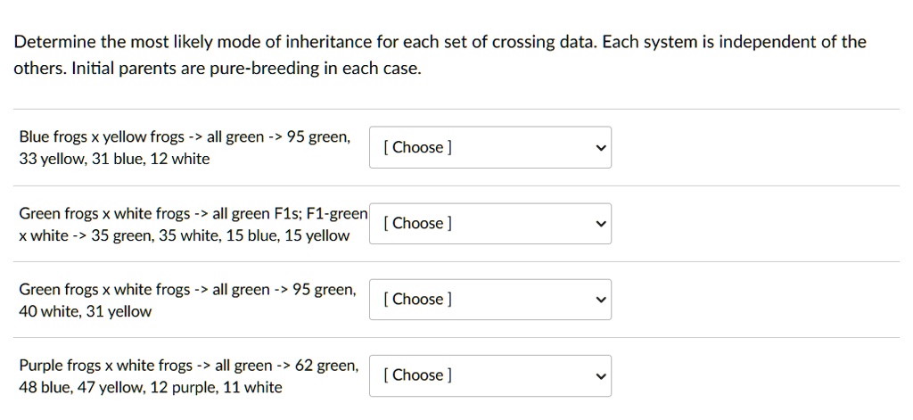 Determine the most likely mode of inheritance for each set of crossing data. Each system is independent of the others. Initial parents are pure-breeding in each case.
Blue frogs x yellow frogs -> all green -> 95 green, 33 yellow, 31 blue, 12 white
Green frogs x white frogs -> all green F1s; F1-green x white -> 35 green, 35 white, 15 blue, 15 yellow
Green frogs x white frogs -> all green -> 95 green, 40 white, 31 yellow
Purple frogs x white frogs -> all green -> 62 green, 48 blue, 47 yellow, 12 purple, 11 white