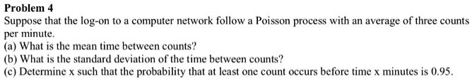 Problem 4
Suppose that the log-on to a computer network follow a Poisson process with an average of three counts per minute.
(a) What is the mean time between counts?
(b) What is the standard deviation of the time between counts?
(c) Determine x such that the probability that at least one count occurs before time x minutes is 0.95.