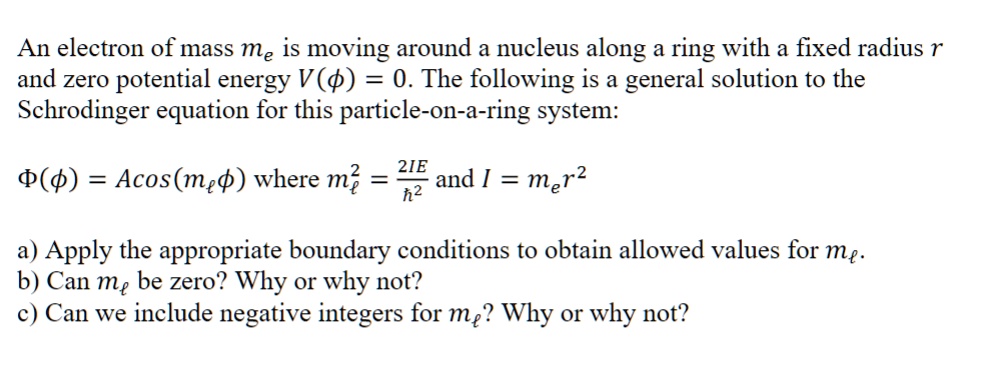 An electron of mass me is moving around a nucleus along a ring with a fixed radius r and zero potential energy V(ϕ) = 0. The following is a general solution to the Schrodinger equation for this particle-on-a-ring system:
Φ(ϕ) = Acos(mℓϕ) where mℓ^2 = (2IE)/(ħ^2) and I = mer^2
a) Apply the appropriate boundary conditions to obtain allowed values for mℓ.
b) Can mℓ be zero? Why or why not?
c) Can we include negative integers for mℓ? Why or why not?
