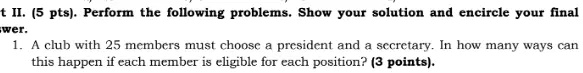 t II. (5 pts). Perform the following problems. Show your solution and encircle your final
swer.
1. A club with 25 members must choose a president and a secretary. In how many ways can
this happen if each member is eligible for each position? (3 points).