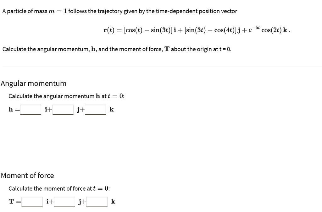 A particle of mass m = 1 follows the trajectory given by the time-dependent position vector
r(t) = [cos(t) - sin(3t)] i + [sin(3t) - cos(4t)] j + e^-5t cos(2t) k .
Calculate the angular momentum, h, and the moment of force, T about the origin at t = 0.
Angular momentum
Calculate the angular momentum h at t = 0:
h = [ ] i + [ ] j + [ ] k
Moment of force
Calculate the moment of force at t = 0:
T = [ ] i + [ ] j + [ ] k