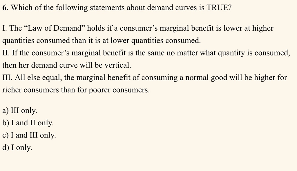 6. Which of the following statements about demand curves is TRUE?
I. The "Law of Demand" holds if a consumer's marginal benefit is lower at higher
quantities consumed than it is at lower quantities consumed.
II. If the consumer's marginal benefit is the same no matter what quantity is consumed,
then her demand curve will be vertical.
III. All else equal, the marginal benefit of consuming a normal good will be higher for
richer consumers than for poorer consumers.
a) III only.
b) I and II only.
c) I and III only.
d) I only.