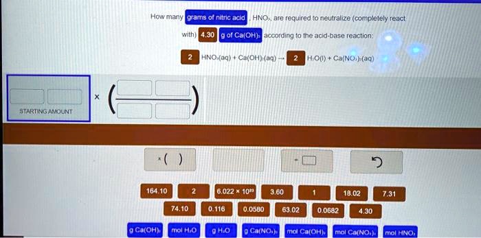 How many grams of nitric acid , HNO3, are required to neutralize (completely react with) 4.30 g of Ca(OH)2 according to the acid-base reaction: 2 HNO3(aq) + Ca(OH)2(aq) ? 2 H2O(l) + Ca(NO3)2(aq)