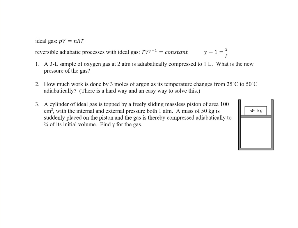 ideal gas: pV = nRT
reversible adiabatic processes with ideal gas: TV??¹ = constant    ? - 1 = 2/f
1. A 3-L sample of oxygen gas at 2 atm is adiabatically compressed to 1 L. What is the new pressure of the gas?
2. How much work is done by 3 moles of argon as its temperature changes from 25°C to 50°C adiabatically? (There is a hard way and an easy way to solve this.)
3. A cylinder of ideal gas is topped by a freely sliding massless piston of area 100 cm², with the internal and external pressure both 1 atm. A mass of 50 kg is suddenly placed on the piston and the gas is thereby compressed adiabatically to ¾ of its initial volume. Find ? for the gas.
50 kg