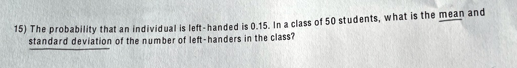15) The probability that an individual is left-handed is 0.15. In a class of 50 students, what is the mean and standard deviation of the number of left-handers in the class?