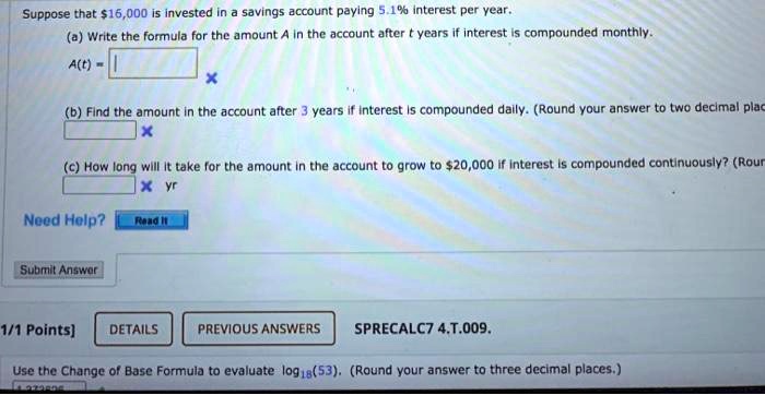 Suppose that 16,000 is invested in a savings account paying 5.1% interest per year.
(a) Write the formula for the amount A in the account after t years if interest is compounded monthly.
A(t) =
(b) Find the amount in the account after 3 years if interest is compounded daily. (Round your answer to two decimal places.)
(c) How long will it take for the amount in the account to grow to20,000 if interest is compounded continuously? (Round your answer to two decimal places.)
Use the Change of Base Formula to evaluate log18(53). (Round your answer to three decimal places.)