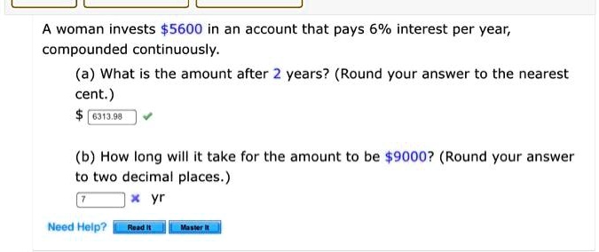 A woman invests 5600 in an account that pays 6% interest per year, compounded continuously.
(a) What is the amount after 2 years? (Round your answer to the nearest cent.) 6313.98
(b) How long will it take for the amount to be 9000? (Round your answer to two decimal places.)
7 yr