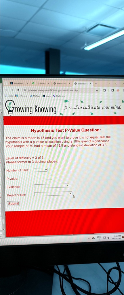 Gradebook X (15) Whats
Better Educ X Better Educ x
0
growingknowing.com/GKStatsHypothesisPvalue.php
Apps MySeneca MyApps Learn S MySeneca
Growing Knowing
A seed to cultivate your mind.
Hypothesis Test P-Value Question:
The claim is a mean is 18 and you want to prove it is not equal. Test the
hypothesis with a p-value calculation using a 10% level of significance.
Your sample of 70 had a mean of 18.9 and standard deviation of 3.6.
Level of difficulty = 3 of 3
Please format to 3 decimal places.
Number of Tails:
P-value:
Evidence:
Reject or Not:
Submit
?
2024-03-30