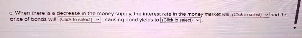 c. When there is a decrease in the money supply, the interest rate in the money market will (Click to select) and the price of bonds will (Click to select), causing bond yields to (Click to select).