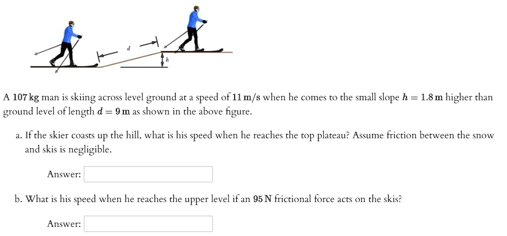 A 107 kg man is skiing across level ground at a speed of 11 m/s when he comes to the small slope h = 1.8 m higher than ground level of length d = 9 m as shown in the above figure.

a. If the skier coasts up the hill, what is his speed when he reaches the top plateau? Assume friction between the snow and skis is negligible.

Answer:

b. What is his speed when he reaches the upper level if an 95 N frictional force acts on the skis?

Answer: