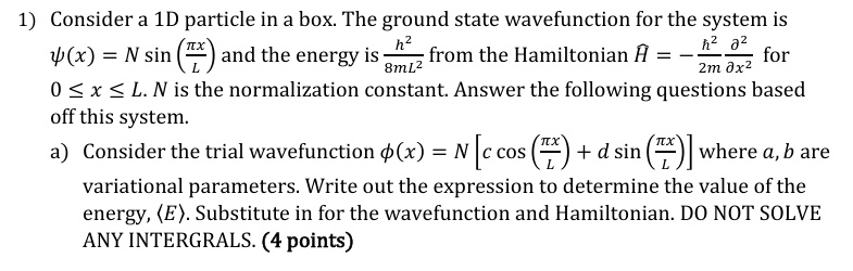 1) Consider a 1D particle in a box. The ground state wavefunction for the system is
ψ(x) = N sin((π x)/(L)) and the energy is (h^2)/(8mL^2) from the Hamiltonian Ĥ = -(h^2)/(2m)(∂^2)/(∂ x^2) for
0 ≤ x ≤ L. N is the normalization constant. Answer the following questions based
off this system.
a) Consider the trial wavefunction ϕ(x) = N[c cos((π x)/(L)) + d sin((π x)/(L))] where a, b are
variational parameters. Write out the expression to determine the value of the
energy, <E>. Substitute in for the wavefunction and Hamiltonian. DO NOT SOLVE
ANY INTERGRALS. (4 points)