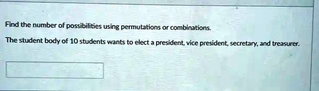 Find the number of possibilities using permutations or combinations.
The student body of 10 students wants to elect a president, vice president, secretary, and treasurer.