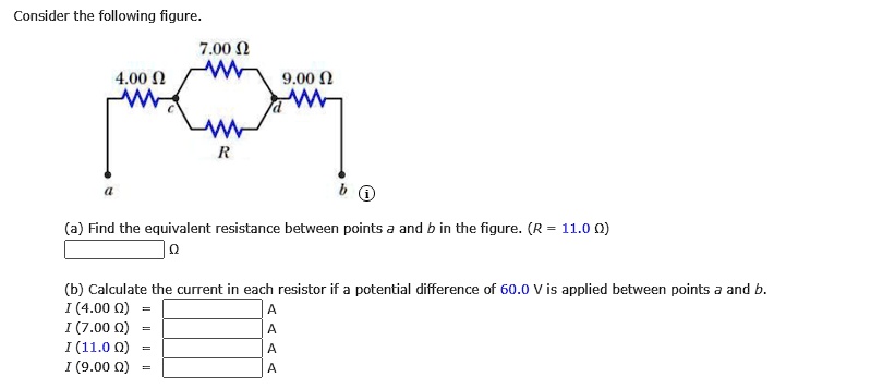 Consider the following figure.
4.00 ?
7.00 ?
9.00 ?
c
d
R
a
b
(a) Find the equivalent resistance between points a and b in the figure. (R = 11.0 ?)
(b) Calculate the current in each resistor if a potential difference of 60.0 V is applied between points a and b.
I (4.00 ?) =
I (7.00 ?) =
I (11.0 ?) =
I (9.00 ?) =