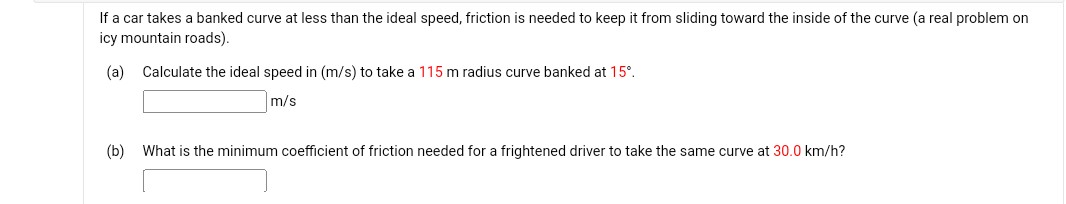 If a car takes a banked curve at less than the ideal speed, friction is needed to keep it from sliding toward the inside of the curve (a real problem on icy mountain roads).
(a) Calculate the ideal speed in (m / s) to take a 115  m radius curve banked at 15^∘.
m / s
(b) What is the minimum coefficient of friction needed for a frightened driver to take the same curve at 30.0  km / h ?