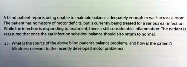 A blind patient reports being unable to maintain balance adequately enough to walk across a room.
The patient has no history of motor deficits, but is currently being treated for a serious ear infection.
While the infection is responding to treatment, there is still considerable inflammation. The patient is
reassured that once the ear infection subsides, balance should also return to normal.
25. What is the source of the above blind patient's balance problems, and how is the patient's
blindness relevant to the recently developed motor problems?