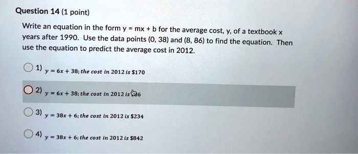 Question 14 (1 point)
Write an equation in the form y = mx + b for the average cost, y, of a textbook x years after 1990. Use the data points (0, 38) and (8, 86) to find the equation. Then use the equation to predict the average cost in 2012.

1) y = 6x + 38; the cost in 2012 is 170
2) y = 6x + 38; the cost in 2012 is86
3) y = 38x + 6; the cost in 2012 is 234
4) y = 38x + 6; the cost in 2012 is842
