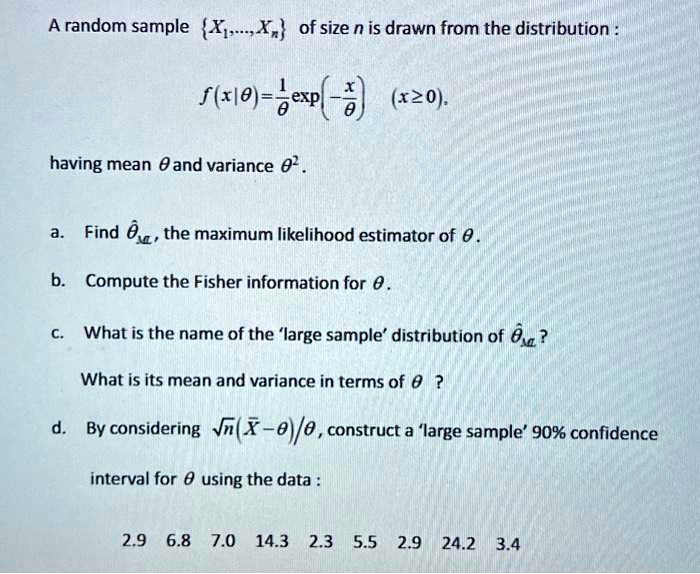 A random sample X1,...,Xn of size n is drawn from the distribution f(x|?) = (1/?) exp(-x/?) (x ? 0), having mean ? and variance ?^2.

a. Find ??ML, the maximum likelihood estimator of ?.

b. Compute the Fisher information for ?.

c. What is the name of the 'large sample' distribution of ??ML? What is its mean and variance in terms of ??

d. By considering ?n (X? ? ?)/?, construct a 'large sample' 90% confidence interval for ? using the data:

2.9  6.8  7.0  14.3  2.3  5.5  2.9  24.2  3.4