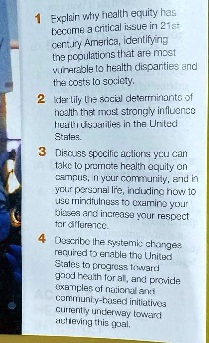 1 Explain why health equity has
become a critical issue in 21st
century America, identifying
the populations that are most
vulnerable to health disparities and
the costs to society.
2 Identify the social determinants of
health that most strongly influence
health disparities in the United
States.
3 Discuss specific actions you can
take to promote health equity on
campus, in your community, and in
your personal life, including how to
use mindfulness to examine your
biases and increase your respect
for difference.
4 Describe the systemic changes
required to enable the United
States to progress toward
good health for all, and provide
examples of national and
community-based initiatives
currently underway toward
achieving this goal.