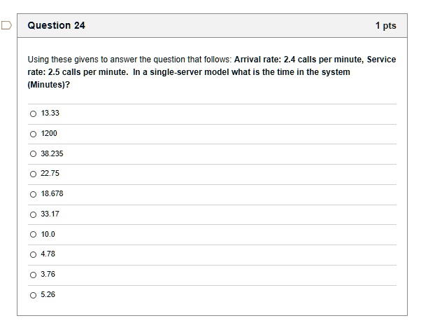 Using these givens to answer the question that follows: Arrival rate: 2.4 calls per minute, Service rate: 2.5 calls per minute. In a single-server model what is the time in the system (Minutes)?
13.33
1200
38.235
22.75
18.678
33.17
10.0
4.78
3.76
5.26