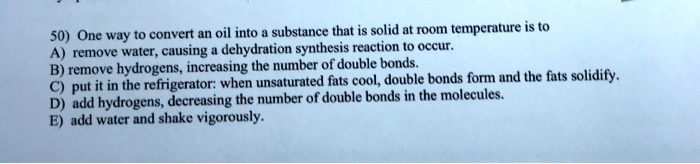 50) One way to convert an oil into a substance that is solid at room temperature is to
A) remove water, causing a dehydration synthesis reaction to occur.
B) remove hydrogens, increasing the number of double bonds.
C) put it in the refrigerator: when unsaturated fats cool, double bonds form and the fats solidify.
D) add hydrogens, decreasing the number of double bonds in the molecules.
E) add water and shake vigorously.