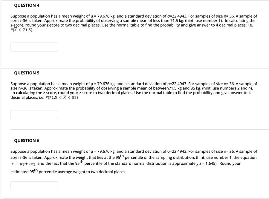 QUESTION 4

Suppose a population has a mean weight of ? = 79.676 kg and a standard deviation of ?=22.4943. For samples of size n= 36, A sample of size n=36 is taken. Approximate the probability of observing a sample mean of less than 71.5 kg. (hint: use number 1). In calculating the z-score, round your z-score to two decimal places. Use the normal table to find the probability and give answer to 4 decimal places. i.e. P(¯X < 71.5)

QUESTION 5

Suppose a population has a mean weight of ? = 79.676 kg and a standard deviation of ?=22.4943. For samples of size n= 36, A sample of size n=36 is taken. Approximate the probability of observing a sample mean of between71.5 kg and 85 kg. (hint: use numbers 2 and 4). In calculating the z-score, round your z-score to two decimal places. Use the normal table to find the probability and give answer to 4 decimal places. i.e. P(71.5 < ¯X < 85)

QUESTION 6

Suppose a population has a mean weight of ? = 79.676 kg and a standard deviation of ?=22.4943. For samples of size n= 36, A sample of size n=36 is taken. Approximate the weight that lies at the 95th percentile of the sampling distribution. (hint: use number 1, the equation ¯x = ?¯x + z?¯x and the fact that the 95th percentile of the standard normal distribution is approximately z = 1.645). Round your estimated 95th percentile average weight to two decimal places.