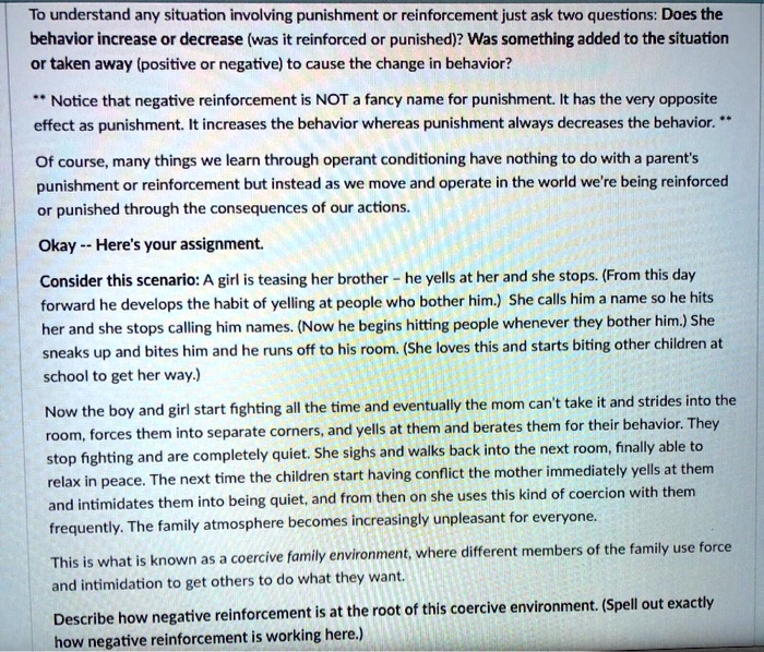 To understand any situation involving punishment or reinforcement just ask two questions: Does the
behavior increase or decrease (was it reinforced or punished)? Was something added to the situation
or taken away (positive or negative) to cause the change in behavior?
** Notice that negative reinforcement is NOT a fancy name for punishment. It has the very opposite
effect as punishment. It increases the behavior whereas punishment always decreases the behavior. **
Of course, many things we learn through operant conditioning have nothing to do with a parent's
punishment or reinforcement but instead as we move and operate in the world we're being reinforced
or punished through the consequences of our actions.
Okay – Here's your assignment.
Consider this scenario: A girl is teasing her brother - he yells at her and she stops. (From this day
forward he develops the habit of yelling at people who bother him.) She calls him a name so he hits
her and she stops calling him names. (Now he begins hitting people whenever they bother him.) She
sneaks up and bites him and he runs off to his room. (She loves this and starts biting other children at
school to get her way.)
Now the boy and girl start fighting all the time and eventually the mom can't take it and strides into the
room, forces them into separate corners, and yells at them and berates them for their behavior. They
stop fighting and are completely quiet. She sighs and walks back into the next room, finally able to
relax in peace. The next time the children start having conflict the mother immediately yells at them
and intimidates them into being quiet, and from then on she uses this kind of coercion with them
frequently. The family atmosphere becomes increasingly unpleasant for everyone.
This is what is known as a coercive family environment, where different members of the family use force
and intimidation to get others to do what they want.
Describe how negative reinforcement is at the root of this coercive environment. (Spell out exactly
how negative reinforcement is working here.)