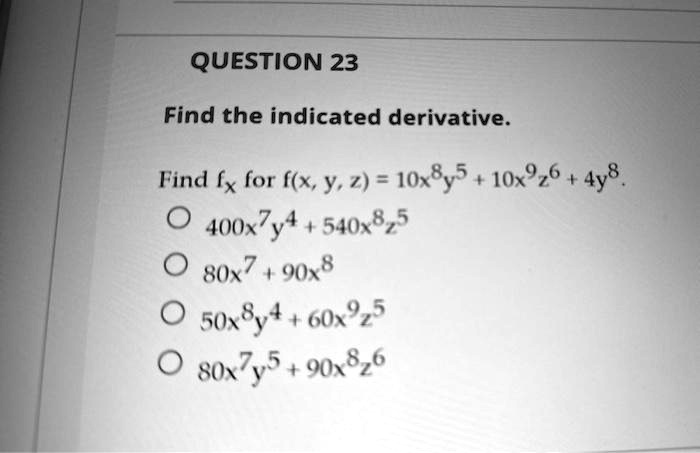 QUESTION 23
Find the indicated derivative.
Find fx for f(x, y, z) = 10x^8y^5 + 10x^9z^6 + 4y^8.
circ 400x^7y^4 + 540x^8z^5
circ 80x^7 + 90x^8
circ 50x^8y^4 + 60x^9z^5
circ 80x^7y^5 + 90x^8z^6