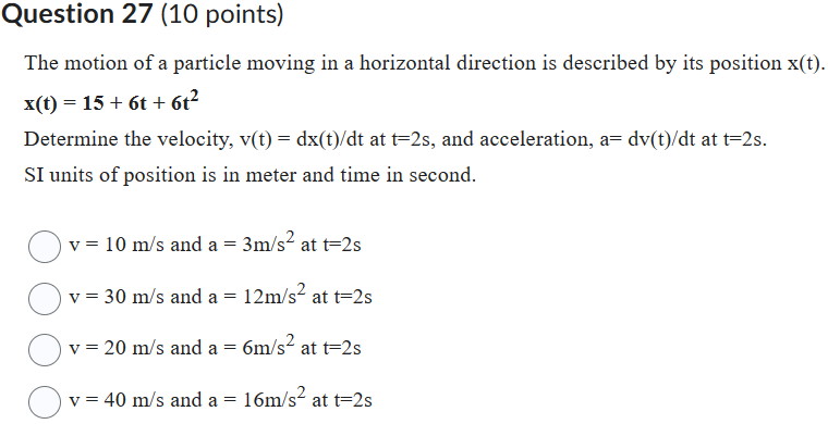 Question 27 (10 points)
The motion of a particle moving in a horizontal direction is described by its position ( mathrmx(mathrmt) ). ( x(t)=15+6 t+6 t^2 )
Determine the velocity, ( v(t)=d x(t) / d t ) at ( t=2 s ), and acceleration, ( a=d v(t) / d t ) at ( t=2 s ).
SI units of position is in meter and time in second.
( mathrmv=10 mathrm m / mathrms ) and ( mathrma=3 mathrm m / mathrms^2 ) at ( mathrmt=2 mathrm s )
( mathrmv=30 mathrm m / mathrms ) and ( mathrma=12 mathrm m / mathrms^2 ) at ( mathrmt=2 mathrm s )
( mathrmv=20 mathrm m / mathrms ) and ( mathrma=6 mathrm m / mathrms^2 ) at ( mathrmt=2 mathrm s )
( mathrmv=40 mathrm m / mathrms ) and ( mathrma=16 mathrm m / mathrms^2 ) at ( mathrmt=2 mathrm s )