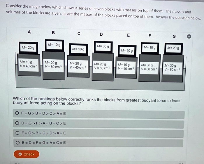 Consider the image below which shows a series of seven blocks with masses on top of them. The masses and volumes of the blocks are given, as are the masses of the blocks placed on top of them. Answer the question below.

A
M = 20 g
M = 10 g
V = 40 cm³

B
M = 10 g
M = 20 g
V = 80 cm³

C
M = 10 g
M = 20 g
V = 40 cm³

D
M = 30 g
M = 20 g
V = 80 cm³

E
M = 10 g
M = 10 g
V = 40 cm³

F
M = 10 g
M = 30 g
V = 80 cm³

G
M = 20 g
M = 30 g
V = 80 cm³

Which of the rankings below correctly ranks the blocks from greatest buoyant force to least buoyant force acting on the blocks?

F = G > B = D > C > A = E
D = G > F > A = B = C > E
F = G > B = C = D > A = E
B = D = F = G > A = C = E

Check