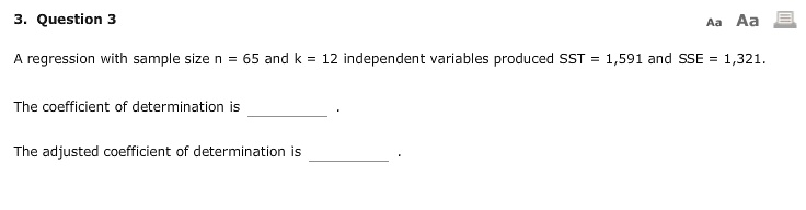 A regression with sample size n = 65 and k = 12 independent variables produced SST = 1,591 and SSE = 1,321.

The coefficient of determination is  .

The adjusted coefficient of determination is  .