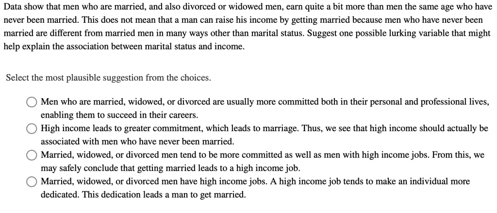 Data show that men who are married, and also divorced or widowed men, earn quite a bit more than men the same age who have
never been married. This does not mean that a man can raise his income by getting married because men who have never been
married are different from married men in many ways other than marital status. Suggest one possible lurking variable that might
help explain the association between marital status and income.
Select the most plausible suggestion from the choices.
Men who are married, widowed, or divorced are usually more committed both in their personal and professional lives,
enabling them to succeed in their careers.
High income leads to greater commitment, which leads to marriage. Thus, we see that high income should actually be
associated with men who have never been married.
Married, widowed, or divorced men tend to be more committed as well as men with high income jobs. From this, we
may safely conclude that getting married leads to a high income job.
Married, widowed, or divorced men have high income jobs. A high income job tends to make an individual more
dedicated. This dedication leads a man to get married.