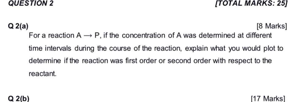 Q 2(a)
For a reaction A ? P, if the concentration of A was determined at different time intervals during the course of the reaction, explain what you would plot to determine if the reaction was first order or second order with respect to the reactant.

Q 2(b)