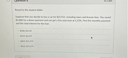 Round to the nearest dollar. Suppose that you decide to buy a car for 25,921, including taxes and license fees. You saved5,000 for a down payment and can get a five-year loan at 6.53%. Find the monthly payment and the total interest for the loan. $508; $4,559 $410; $3,679 $605; $15,379 $410; $15,379