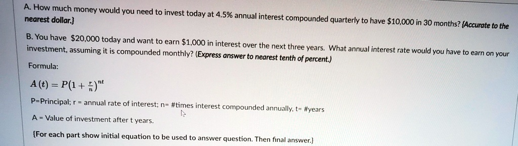 A. How much money would you need to invest today at 4.5% annual interest compounded quarterly to have $10,000 in 30 months? {Accurate to the nearest dollar.}
B. You have 20,000 today and want to earn1,000 in interest over the next three years. What annual interest rate would you have to earn on your investment, assuming it is compounded monthly? (Express answer to nearest tenth of percent.)
Formula:
A(t) = P(1 + r/n)^nt
P=Principal; r = annual rate of interest; n= #times interest compounded annually, t= #years
A = Value of investment after t years.
For each part show initial equation to be used to answer question. Then final answer.