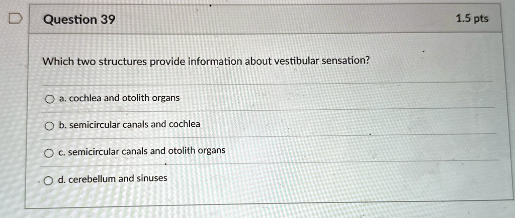 Question 39
Which two structures provide information about vestibular sensation?
a. cochlea and otolith organs
b. semicircular canals and cochlea
c. semicircular canals and otolith organs
d. cerebellum and sinuses
1.5 pts