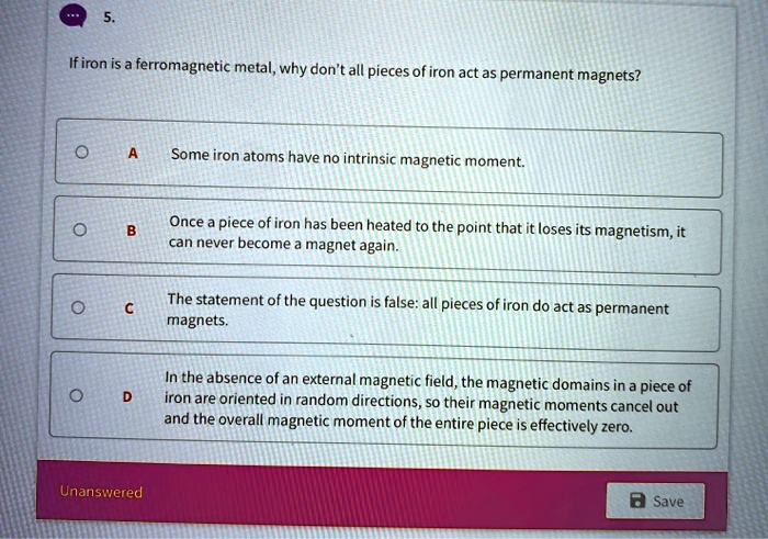 5. If iron is a ferromagnetic metal, why don't all pieces of iron act as permanent magnets?
A Some iron atoms have no intrinsic magnetic moment.
B Once a piece of iron has been heated to the point that it loses its magnetism, it can never become a magnet again.
C The statement of the question is false: all pieces of iron do act as permanent magnets.
D In the absence of an external magnetic field, the magnetic domains in a piece of iron are oriented in random directions, so their magnetic moments cancel out and the overall magnetic moment of the entire piece is effectively zero.