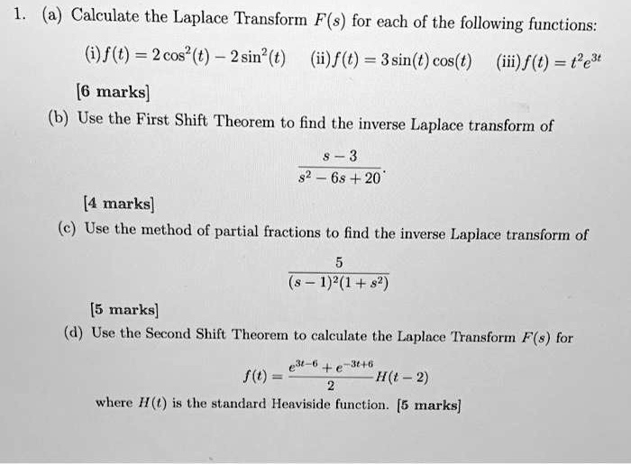 1. (a) Calculate the Laplace Transform (F(s)) for each of the following functions:
(i) (f(t) = 2 cos^2(t) - 2 sin^2(t)) (ii) (f(t) = 3 sin(t) cos(t)) (iii) (f(t) = t^2 e^3t)
[6 marks]
(b) Use the First Shift Theorem to find the inverse Laplace transform of
(fracs - 3s^2 - 6s + 20)
[4 marks]
(c) Use the method of partial fractions to find the inverse Laplace transform of
(frac5(s - 1)^2 (1 + s^2))
[5 marks]
(d) Use the Second Shift Theorem to calculate the Laplace Transform (F(s)) for
(f(t) = frace^3t - 6 + e^-3t + 62 H(t - 2))
where (H(t)) is the standard Heaviside function. [5 marks]