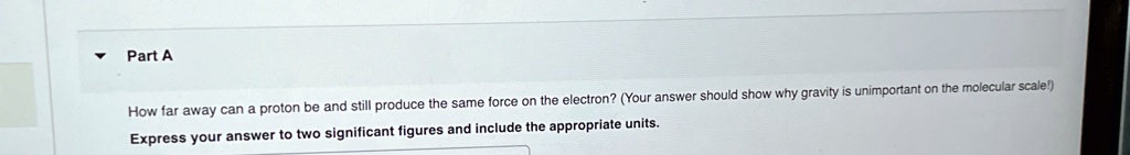 Part A
How far away can a proton be and still produce the same force on the electron? (Your answer should show why gravity is unimportant on the molecular scale!)
Express your answer to two significant figures and include the appropriate units.
