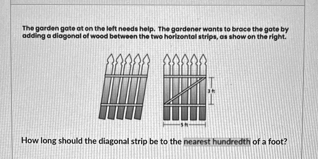 The garden gate at on the left needs help. The gardener wants to brace the gate by adding a diagonal of wood between the two horizontal strips, as show on the right.

5 ft
3 ft

How long should the diagonal strip be to the nearest hundredth of a foot?