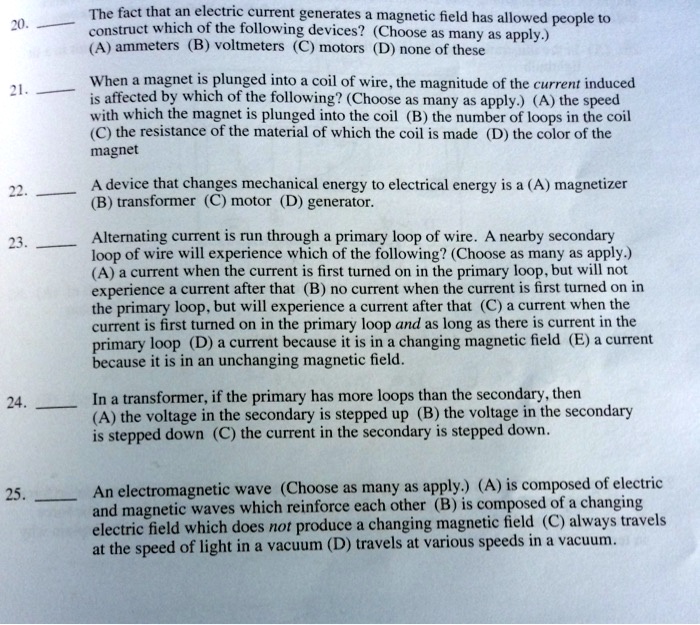 20.  The fact that an electric current generates a magnetic field has allowed people to construct which of the following devices? (Choose as many as apply.) (A) ammeters (B) voltmeters (C) motors (D) none of these

21.  When a magnet is plunged into a coil of wire, the magnitude of the current induced is affected by which of the following? (Choose as many as apply.) (A) the speed with which the magnet is plunged into the coil (B) the number of loops in the coil (C) the resistance of the material of which the coil is made (D) the color of the magnet

22.  A device that changes mechanical energy to electrical energy is a (A) magnetizer (B) transformer (C) motor (D) generator.

23.  Alternating current is run through a primary loop of wire. A nearby secondary loop of wire will experience which of the following? (Choose as many as apply.) (A) a current when the current is first turned on in the primary loop, but will not experience a current after that (B) no current when the current is first turned on in the primary loop, but will experience a current after that (C) a current when the current is first turned on in the primary loop and as long as there is current in the primary loop (D) a current because it is in a changing magnetic field (E) a current because it is in an unchanging magnetic field.

24.  In a transformer, if the primary has more loops than the secondary, then (A) the voltage in the secondary is stepped up (B) the voltage in the secondary is stepped down (C) the current in the secondary is stepped down.

25.  An electromagnetic wave (Choose as many as apply.) (A) is composed of electric and magnetic waves which reinforce each other (B) is composed of a changing electric field which does not produce a changing magnetic field (C) always travels at the speed of light in a vacuum (D) travels at various speeds in a vacuum.