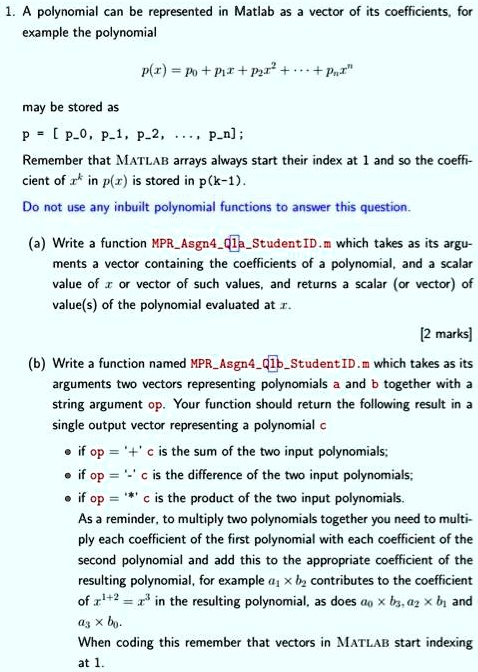 1. A polynomial can be represented in Matlab as a vector of its coefficients, for
example the polynomial
p(x) = p0 + p1x + p2x^2 + "..." + pnx^n
may be stored as
p = [ p0, p1, p2, ..., pn];
Remember that MATLAB arrays always start their index at 1 and so the coeffi-
cient of x^k in p(x) is stored in p(k-1).
Do not use any inbuilt polynomial functions to answer this question.
(a) Write a function MPRAsgn4Q1aStudentID.m which takes as its argu-
ments a vector containing the coefficients of a polynomial, and a scalar
value of x or vector of such values, and returns a scalar (or vector) of
value(s) of the polynomial evaluated at x.
[2 marks]
(b) Write a function named MPRAsgn4Q1bStudentID.m which takes as its
arguments two vectors representing polynomials a and b together with a
string argument op. Your function should return the following result in a
single output vector representing a polynomial c
if op = '+' c is the sum of the two input polynomials;
if op = '-' c is the difference of the two input polynomials;
if op = '*' c is the product of the two input polynomials.
As a reminder, to multiply two polynomials together you need to multi-
ply each coefficient of the first polynomial with each coefficient of the
second polynomial and add this to the appropriate coefficient of the
resulting polynomial, for example a1 x b2 contributes to the coefficient
of x^1+2 = x^3 in the resulting polynomial, as does a0 x b3, a2 x b1 and
a3 x b0.
When coding this remember that vectors in MATLAB start indexing
at 1.