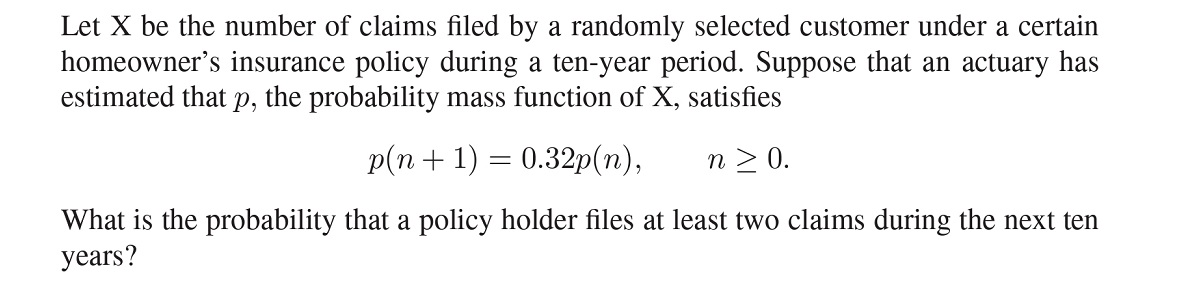 Let X be the number of claims filed by a randomly selected customer under a certain homeowner's insurance policy during a ten-year period. Suppose that an actuary has estimated that p, the probability mass function of X, satisfies

p(n + 1) = 0.32p(n), n ? 0.

What is the probability that a policy holder files at least two claims during the next ten years?