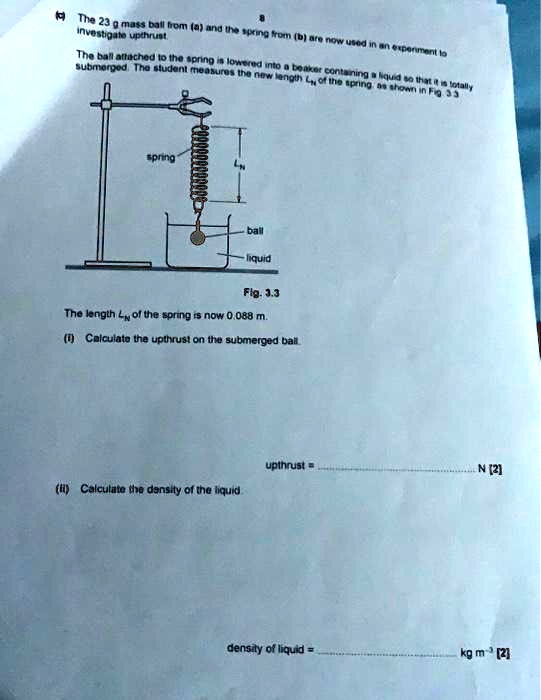8
The 23 g mass ball from (a) and the spring from (b) are now used in an experiment to
investigate upthrust
The ball attached to the spring is lowered into a beaker containing a liquid so that it is totally
submerged. The student measures the new length Ln of the spring as shown in Fig. 3.3
spring
ball
liquid
Fig. 3.3
The length Ln of the spring is now 0.088 m.
(i) Calculate the upthrust on the submerged ball.
upthrust =  N [2]
(ii) Calculate the density of the liquid
density of liquid =  kg m^-3 [2]