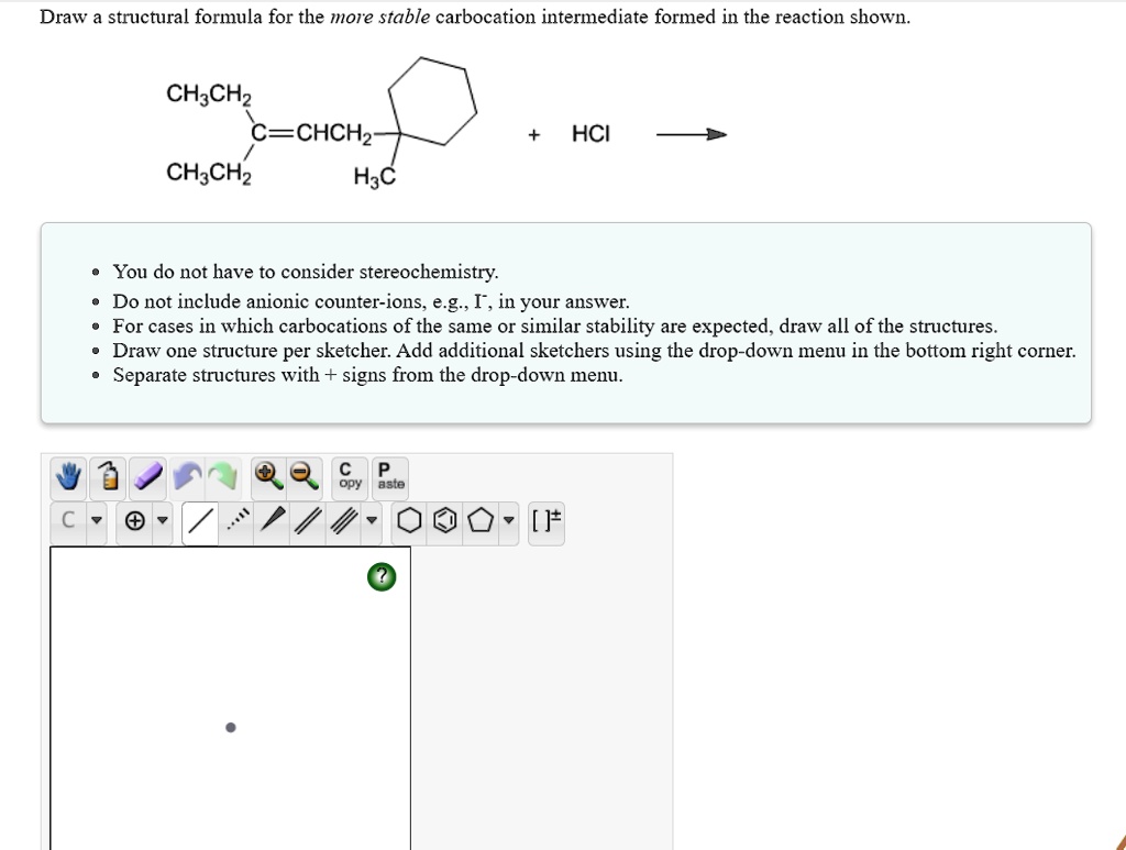 Draw a structural formula for the more stable carbocation intermediate formed in the reaction shown.
CH3CH2
C=CHCH2
+ HCl
CH3CH2
H3C
• You do not have to consider stereochemistry.
• Do not include anionic counter-ions, e.g., I-, in your answer.
• For cases in which carbocations of the same or similar stability are expected, draw all of the structures.
• Draw one structure per sketcher. Add additional sketchers using the drop-down menu in the bottom right corner.
• Separate structures with + signs from the drop-down menu.