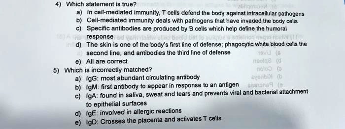 4) Which statement is true?
a) In cell-mediated immunity, T cells defend the body against intracellular pathogens
b) Cell-mediated immunity deals with pathogens that have invaded the body cells
c) Specific antibodies are produced by B cells which help define the humoral
response
d) The skin is one of the body's first line of defense; phagocytic white blood cells the
second line, and antibodies the third line of defense
e) All are correct
5) Which is incorrectly matched?
a) IgG: most abundant circulating antibody
b) IgM: first antibody to appear in response to an antigen
c) IgA: found in saliva, sweat and tears and prevents viral and bacterial attachment
to epithelial surfaces
d) IgE: involved in allergic reactions
e) IgD: Crosses the placenta and activates T cells