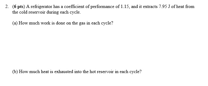 2. (6 pts) A refrigerator has a coefficient of performance of 1.15, and it extracts 7.95 J of heat from the cold reservoir during each cycle.

(a) How much work is done on the gas in each cycle?

(b) How much heat is exhausted into the hot reservoir in each cycle?