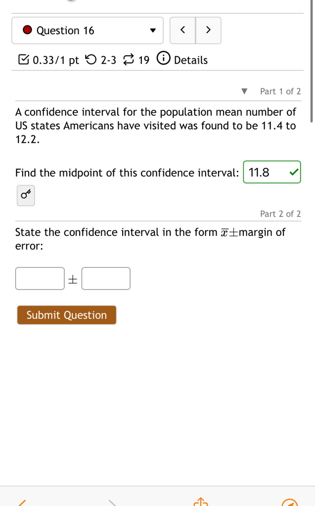 Question 16
0.33/1 pt 2-3 19 Details
Part 1 of 2
A confidence interval for the population mean number of
US states Americans have visited was found to be 11.4 to
12.2.
Find the midpoint of this confidence interval: 11.8
Part 2 of 2
State the confidence interval in the form x̅± margin of
error: