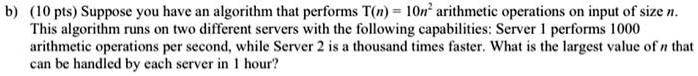 b) (10 pts) Suppose you have an algorithm that performs T(n) = 10n^2 arithmetic operations on input of size n.
This algorithm runs on two different servers with the following capabilities: Server 1 performs 1000
arithmetic operations per second, while Server 2 is a thousand times faster. What is the largest value of n that
can be handled by each server in 1 hour?