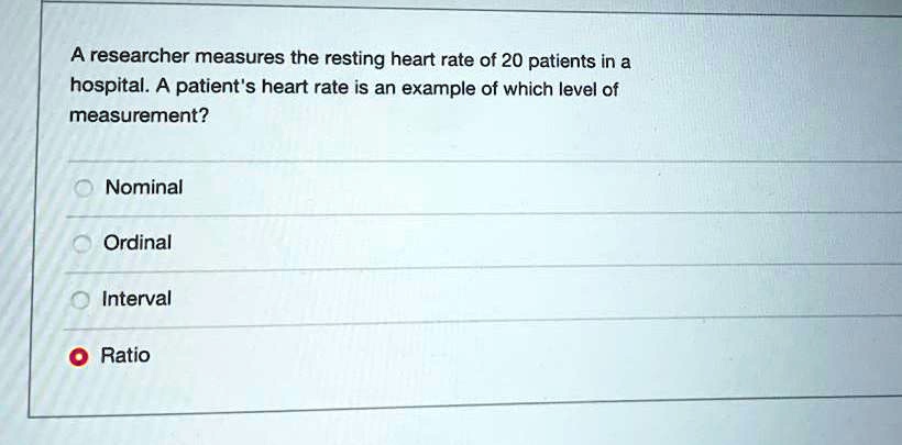 A researcher measures the resting heart rate of 20 patients in a hospital. A patient's heart rate is an example of which level of measurement?
Nominal
Ordinal
Interval
Ratio