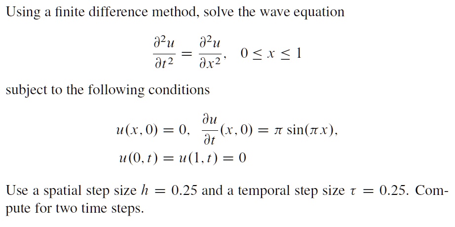 Using a finite difference method, solve the wave equation
(∂^2 u)/(∂ t^2) = (∂^2 u)/(∂ x^2), 0 ≤ x ≤ 1
subject to the following conditions
u(x, 0) = 0, (∂ u)/(∂ t)(x, 0) = πsin(π x), 
u(0, t) = u(1, t) = 0
Use a spatial step size h = 0.25 and a temporal step size τ = 0.25. Compute for two time steps.